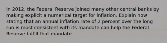 In 2012, the Federal Reserve joined many other central banks by making explicit a numerical target for inflation. Explain how stating that an annual inflation rate of 2 percent over the long run is most consistent with its mandate can help the Federal Reserve fulfill that mandate