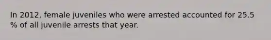 In 2012, female juveniles who were arrested accounted for 25.5 % of all juvenile arrests that year.