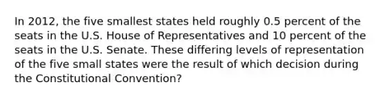 In 2012, the five smallest states held roughly 0.5 percent of the seats in the U.S. House of Representatives and 10 percent of the seats in the U.S. Senate. These differing levels of representation of the five small states were the result of which decision during the Constitutional Convention?