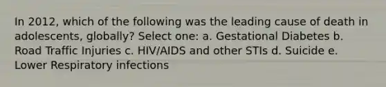 In 2012, which of the following was the leading cause of death in adolescents, globally? Select one: a. Gestational Diabetes b. Road Traffic Injuries c. HIV/AIDS and other STIs d. Suicide e. Lower Respiratory infections