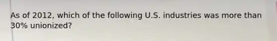 As of 2012, which of the following U.S. industries was more than 30% unionized?