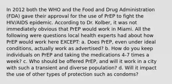 In 2012 both the WHO and the Food and Drug Administration (FDA) gave their approval for the use of PrEP to fight the HIV/AIDS epidemic. According to Dr. Kolber, it was not immediately obvious that PrEP would work in Miami. All the following were questions local health experts had about how PrEP would work here EXCEPT: a. Does PrEP, even under ideal conditions, actually work as advertised? b. How do you keep individuals on PrEP and taking the medications 4-7 times a week? c. Who should be offered PrEP, and will it work in a city with such a transient and diverse population? d. Will it impact the use of other types of protection such as condoms?