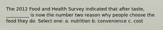 The 2012 Food and Health Survey indicated that after taste, __________ is now the number two reason why people choose the food they do. Select one: a. nutrition b. convenience c. cost