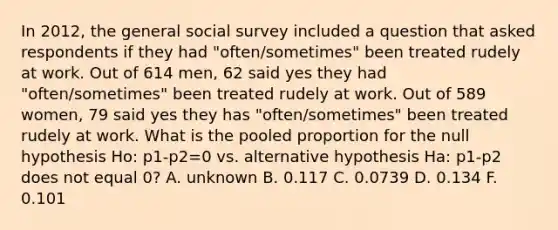 In 2012, the general social survey included a question that asked respondents if they had "often/sometimes" been treated rudely at work. Out of 614 men, 62 said yes they had "often/sometimes" been treated rudely at work. Out of 589 women, 79 said yes they has "often/sometimes" been treated rudely at work. What is the pooled proportion for the null hypothesis Ho: p1-p2=0 vs. alternative hypothesis Ha: p1-p2 does not equal 0? A. unknown B. 0.117 C. 0.0739 D. 0.134 F. 0.101