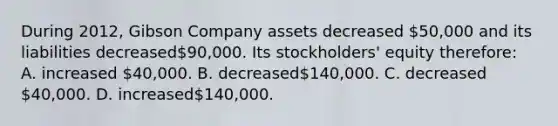 During 2012, Gibson Company assets decreased 50,000 and its liabilities decreased90,000. Its stockholders' equity therefore: A. increased 40,000. B. decreased140,000. C. decreased 40,000. D. increased140,000.