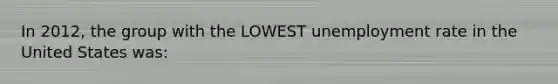 In 2012, the group with the LOWEST unemployment rate in the United States was: