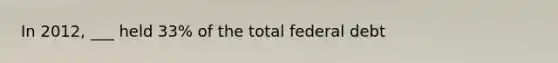 In 2012, ___ held 33% of the total federal debt