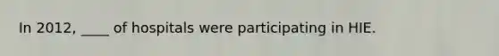 In 2012, ____ of hospitals were participating in HIE.