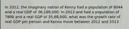 In 2012, the imaginary nation of Kenny had a population of 8044 and a real GDP of 36,189,000. In 2013 and had a population of 7800 and a real GDP of 35,88,000. what was the growth rate of real GDP per person and Kenna move between 2012 and 2013