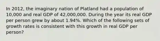 In 2012, the imaginary nation of Platland had a population of 10,000 and real GDP of 42,000,000. During the year its real GDP per person grew by about 1.94%. Which of the following sets of growth rates is consistent with this growth in real GDP per person?