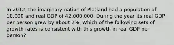 In 2012, the imaginary nation of Platland had a population of 10,000 and real GDP of 42,000,000. During the year its real GDP per person grew by about 2%. Which of the following sets of growth rates is consistent with this growth in real GDP per person?