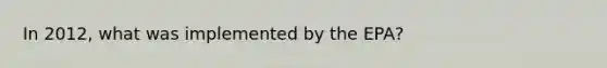 In 2012, what was implemented by the EPA?