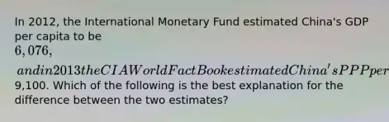 In 2012, the International Monetary Fund estimated China's GDP per capita to be 6,076, and in 2013 the CIA World Fact Book estimated China's PPP per capita to be9,100. Which of the following is the best explanation for the difference between the two estimates?