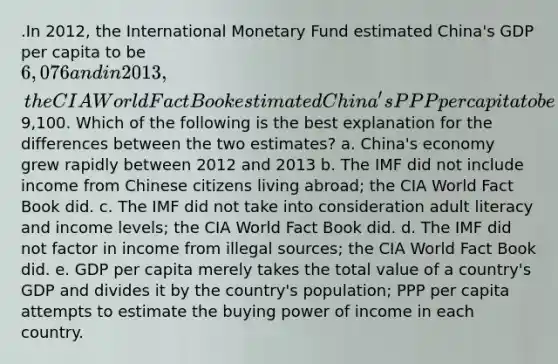 .In 2012, the International Monetary Fund estimated China's GDP per capita to be 6,076 and in 2013, the CIA World Fact Book estimated China's PPP per capita to be9,100. Which of the following is the best explanation for the differences between the two estimates? a. China's economy grew rapidly between 2012 and 2013 b. The IMF did not include income from Chinese citizens living abroad; the CIA World Fact Book did. c. The IMF did not take into consideration adult literacy and income levels; the CIA World Fact Book did. d. The IMF did not factor in income from illegal sources; the CIA World Fact Book did. e. GDP per capita merely takes the total value of a country's GDP and divides it by the country's population; PPP per capita attempts to estimate the buying power of income in each country.