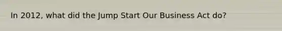 In 2012, what did the Jump Start Our Business Act do?