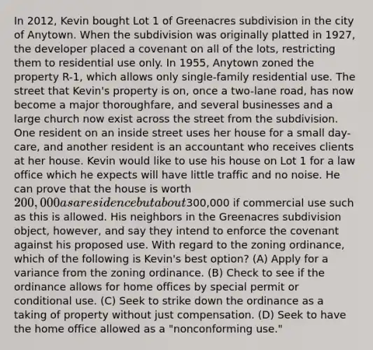 In 2012, Kevin bought Lot 1 of Greenacres subdivision in the city of Anytown. When the subdivision was originally platted in 1927, the developer placed a covenant on all of the lots, restricting them to residential use only. In 1955, Anytown zoned the property R-1, which allows only single-family residential use. The street that Kevin's property is on, once a two-lane road, has now become a major thoroughfare, and several businesses and a large church now exist across the street from the subdivision. One resident on an inside street uses her house for a small day-care, and another resident is an accountant who receives clients at her house. Kevin would like to use his house on Lot 1 for a law office which he expects will have little traffic and no noise. He can prove that the house is worth 200,000 as a residence but about300,000 if commercial use such as this is allowed. His neighbors in the Greenacres subdivision object, however, and say they intend to enforce the covenant against his proposed use. With regard to the zoning ordinance, which of the following is Kevin's best option? (A) Apply for a variance from the zoning ordinance. (B) Check to see if the ordinance allows for home offices by special permit or conditional use. (C) Seek to strike down the ordinance as a taking of property without just compensation. (D) Seek to have the home office allowed as a "nonconforming use."