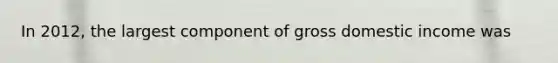 In​ 2012, the largest component of gross domestic income was