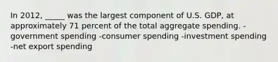 In 2012, _____ was the largest component of U.S. GDP, at approximately 71 percent of the total aggregate spending. -government spending -consumer spending -investment spending -net export spending