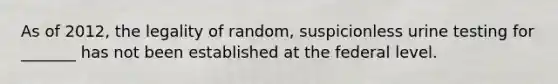 As of 2012, the legality of random, suspicionless urine testing for _______ has not been established at the federal level.