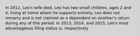 In​ 2012, Leo's wife died. Leo has two small​ children, ages 2 and​ 4, living at home whom he supports entirely. Leo does not remarry and is not claimed as a dependent on​ another's return during any of this period. In​ 2013, 2014, and​ 2015, Leo's most advantageous filing status​ is, respectively