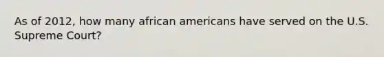 As of 2012, how many <a href='https://www.questionai.com/knowledge/kktT1tbvGH-african-americans' class='anchor-knowledge'>african americans</a> have served on the U.S. Supreme Court?