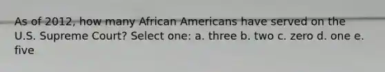 As of 2012, how many African Americans have served on the U.S. Supreme Court? Select one: a. three b. two c. zero d. one e. five