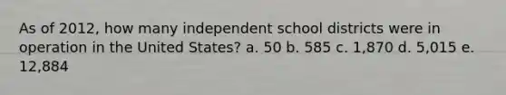 As of 2012, how many independent school districts were in operation in the United States? a. 50 b. 585 c. 1,870 d. 5,015 e. 12,884