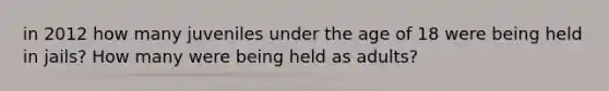 in 2012 how many juveniles under the age of 18 were being held in jails? How many were being held as adults?