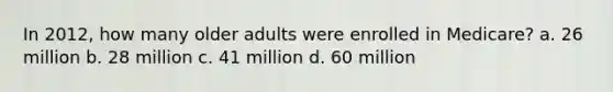 In 2012, how many older adults were enrolled in Medicare? a. 26 million b. 28 million c. 41 million d. 60 million