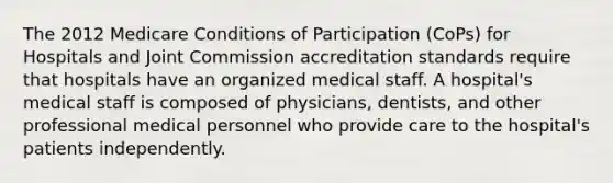 The 2012 Medicare Conditions of Participation (CoPs) for Hospitals and Joint Commission accreditation standards require that hospitals have an organized medical staff. A hospital's medical staff is composed of physicians, dentists, and other professional medical personnel who provide care to the hospital's patients independently.