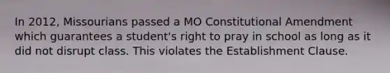 In 2012, Missourians passed a MO Constitutional Amendment which guarantees a student's right to pray in school as long as it did not disrupt class. This violates the Establishment Clause.