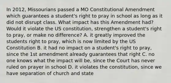 In 2012, Missourians passed a MO Constitutional Amendment which guarantees a student's right to pray in school as long as it did not disrupt class. What impact has this Amendment had? Would it violate the US constitution, strengthen a student's right to pray, or make no difference? A. it greatly improved the students right to pray, which is now limited by the US Constitution B. it had no impact on a student's right to pray, since the 1st amendment already guarantees that right C. no one knows what the impact will be, since the Court has never ruled on prayer in school D. it violates the constitution, since we have separation of church and state