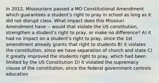 In 2012, Missourians passed a MO Constitutional Amendment which guarantees a student's right to pray in school as long as it did not disrupt class. What impact does this Missouri Amendment have -- would that violate the US constitution, strengthen a student's right to pray, or make no difference? A) it had no impact on a student's right to pray, since the 1st amendment already grants that right to students B) it violates the constitution, since we have separation of church and state C) it greatly improved the students right to pray, which had been limited by the US Constitution D) it violated the supremacy clause of the constitution, since the federal government controls education