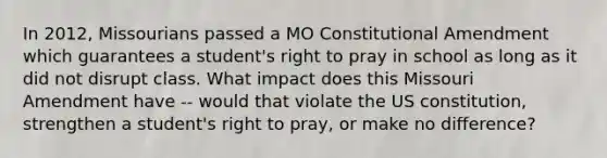 In 2012, Missourians passed a MO Constitutional Amendment which guarantees a student's right to pray in school as long as it did not disrupt class. What impact does this Missouri Amendment have -- would that violate the US constitution, strengthen a student's right to pray, or make no difference?