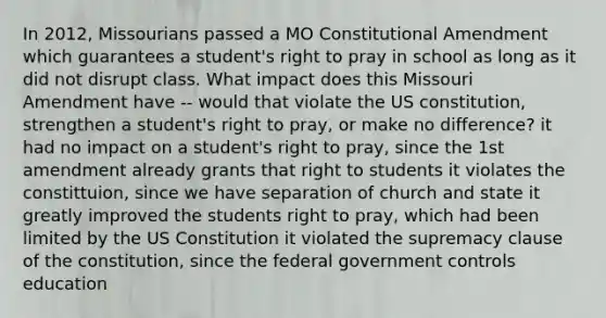 In 2012, Missourians passed a MO Constitutional Amendment which guarantees a student's right to pray in school as long as it did not disrupt class. What impact does this Missouri Amendment have -- would that violate the US constitution, strengthen a student's right to pray, or make no difference? it had no impact on a student's right to pray, since the 1st amendment already grants that right to students it violates the constittuion, since we have separation of church and state it greatly improved the students right to pray, which had been limited by the US Constitution it violated the supremacy clause of the constitution, since the federal government controls education