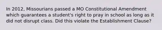 In 2012, Missourians passed a MO Constitutional Amendment which guarantees a student's right to pray in school as long as it did not disrupt class. Did this violate the Establishment Clause?