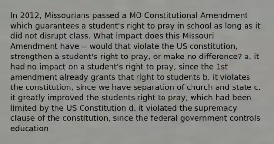 In 2012, Missourians passed a MO Constitutional Amendment which guarantees a student's right to pray in school as long as it did not disrupt class. What impact does this Missouri Amendment have -- would that violate the US constitution, strengthen a student's right to pray, or make no difference? a. it had no impact on a student's right to pray, since the 1st amendment already grants that right to students b. it violates the constitution, since we have separation of church and state c. it greatly improved the students right to pray, which had been limited by the US Constitution d. it violated the supremacy clause of the constitution, since the federal government controls education