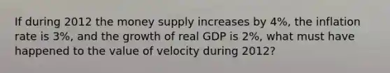 If during 2012 the money supply increases by 4​%, the inflation rate is 3​%, and the growth of real GDP is 2​%, what must have happened to the value of velocity during 2012​?