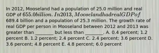 In 2012, Mooseland had a population of 25.0 million and real GDP of 655.0 billion. In 2013, Mooseland had real GDP of689.4 billion and a population of 25.3 million. The growth rate of real GDP per person in Mooseland between 2012 and 2013 was greater than ________ but less than ________. A. 0.4 percent; 1.2 percent B. 1.2 percent; 2.4 percent C. 2.4 percent; 3.6 percent D. 3.6 percent; 4.8 percent E. 4.8 percent; 6.0 percent