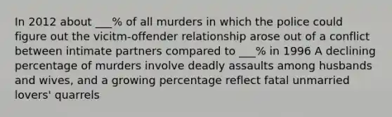 In 2012 about ___% of all murders in which the police could figure out the vicitm-offender relationship arose out of a conflict between intimate partners compared to ___% in 1996 A declining percentage of murders involve deadly assaults among husbands and wives, and a growing percentage reflect fatal unmarried lovers' quarrels