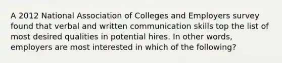 A 2012 National Association of Colleges and Employers survey found that verbal and written communication skills top the list of most desired qualities in potential hires. In other words, employers are most interested in which of the following?