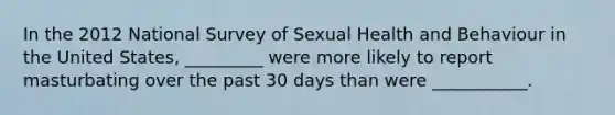 In the 2012 National Survey of Sexual Health and Behaviour in the United States, _________ were more likely to report masturbating over the past 30 days than were ___________.