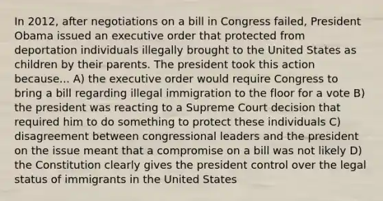 In 2012, after negotiations on a bill in Congress failed, President Obama issued an executive order that protected from deportation individuals illegally brought to the United States as children by their parents. The president took this action because... A) the executive order would require Congress to bring a bill regarding illegal immigration to the floor for a vote B) the president was reacting to a Supreme Court decision that required him to do something to protect these individuals C) disagreement between congressional leaders and the president on the issue meant that a compromise on a bill was not likely D) the Constitution clearly gives the president control over the legal status of immigrants in the United States