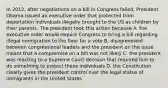 In 2012, after negotiations on a bill in Congress failed, President Obama issued an executive order that protected from deportation individuals illegally brought to the US as children by their parents. The president took this action because A. the executive order would require Congress to bring a bill regarding illegal immigration to the floor for a vote B. disagreement between congressional leaders and the president on the issue meant that a compromise on a bill was not likely C. the president was reacting to a Supreme Court decision that required him to do something to protect these individuals D. the Constitution clearly gives the president control over the legal status of immigrants in the United States