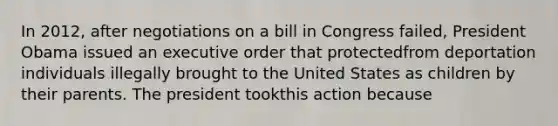 In 2012, after negotiations on a bill in Congress failed, President Obama issued an executive order that protectedfrom deportation individuals illegally brought to the United States as children by their parents. The president tookthis action because