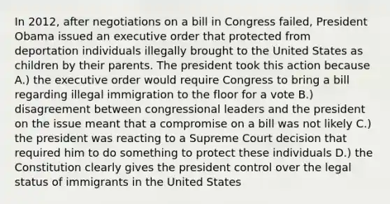 In 2012, after negotiations on a bill in Congress failed, President Obama issued an executive order that protected from deportation individuals illegally brought to the United States as children by their parents. The president took this action because A.) the executive order would require Congress to bring a bill regarding illegal immigration to the floor for a vote B.) disagreement between congressional leaders and the president on the issue meant that a compromise on a bill was not likely C.) the president was reacting to a Supreme Court decision that required him to do something to protect these individuals D.) the Constitution clearly gives the president control over the legal status of immigrants in the United States