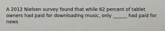 A 2012 Nielsen survey found that while 62 percent of tablet owners had paid for downloading music, only ______ had paid for news