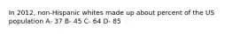 In 2012, non-Hispanic whites made up about percent of the US population A- 37 B- 45 C- 64 D- 85