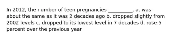 In 2012, the number of teen pregnancies __________. a. was about the same as it was 2 decades ago b. dropped slightly from 2002 levels c. dropped to its lowest level in 7 decades d. rose 5 percent over the previous year