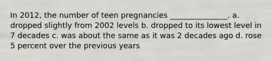 In 2012, the number of teen pregnancies _______________. a. dropped slightly from 2002 levels b. dropped to its lowest level in 7 decades c. was about the same as it was 2 decades ago d. rose 5 percent over the previous years